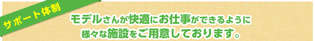サポート体制 モデルさんが快適にお仕事ができるように様々な施設をご用意しております。